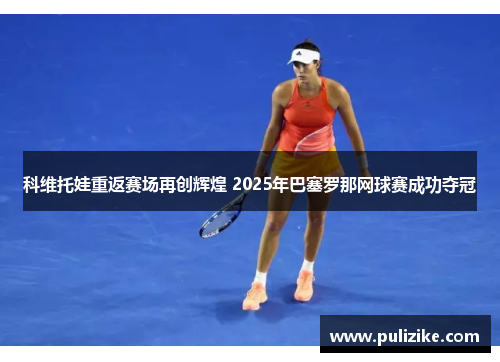 科维托娃重返赛场再创辉煌 2025年巴塞罗那网球赛成功夺冠